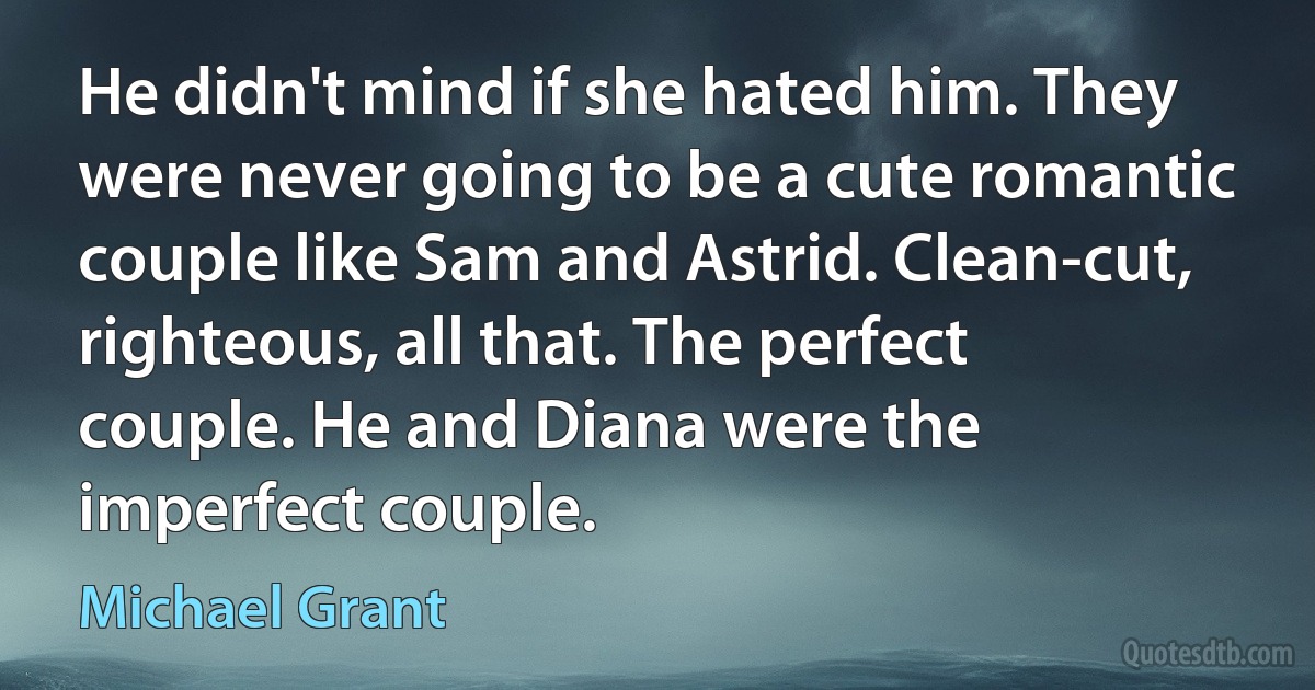 He didn't mind if she hated him. They were never going to be a cute romantic couple like Sam and Astrid. Clean-cut, righteous, all that. The perfect couple. He and Diana were the imperfect couple. (Michael Grant)