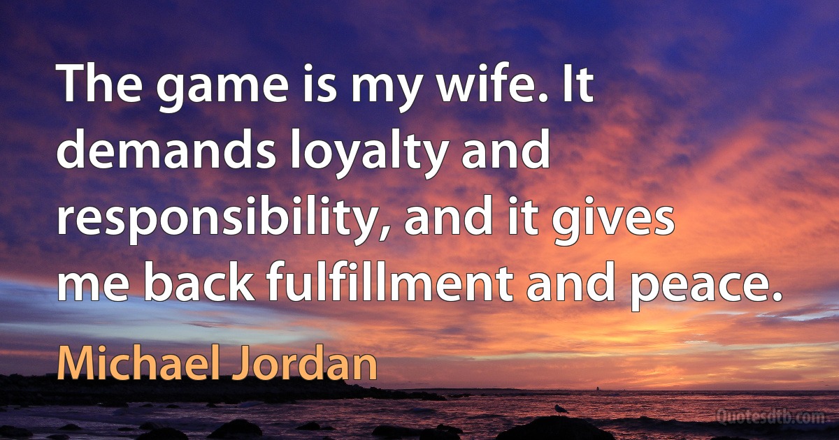 The game is my wife. It demands loyalty and responsibility, and it gives me back fulfillment and peace. (Michael Jordan)