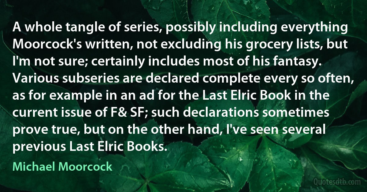 A whole tangle of series, possibly including everything Moorcock's written, not excluding his grocery lists, but I'm not sure; certainly includes most of his fantasy. Various subseries are declared complete every so often, as for example in an ad for the Last Elric Book in the current issue of F& SF; such declarations sometimes prove true, but on the other hand, I've seen several previous Last Elric Books. (Michael Moorcock)