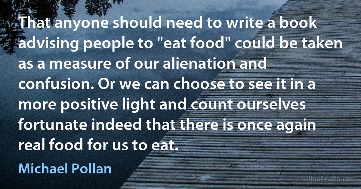 That anyone should need to write a book advising people to "eat food" could be taken as a measure of our alienation and confusion. Or we can choose to see it in a more positive light and count ourselves fortunate indeed that there is once again real food for us to eat. (Michael Pollan)