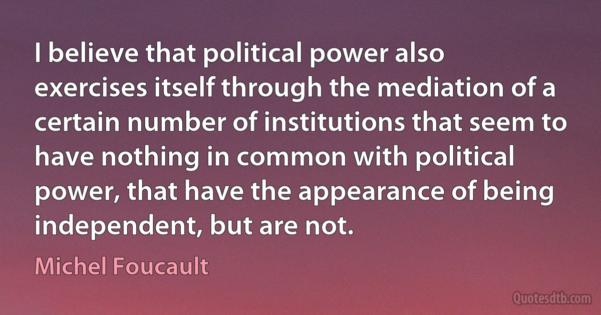 I believe that political power also exercises itself through the mediation of a certain number of institutions that seem to have nothing in common with political power, that have the appearance of being independent, but are not. (Michel Foucault)