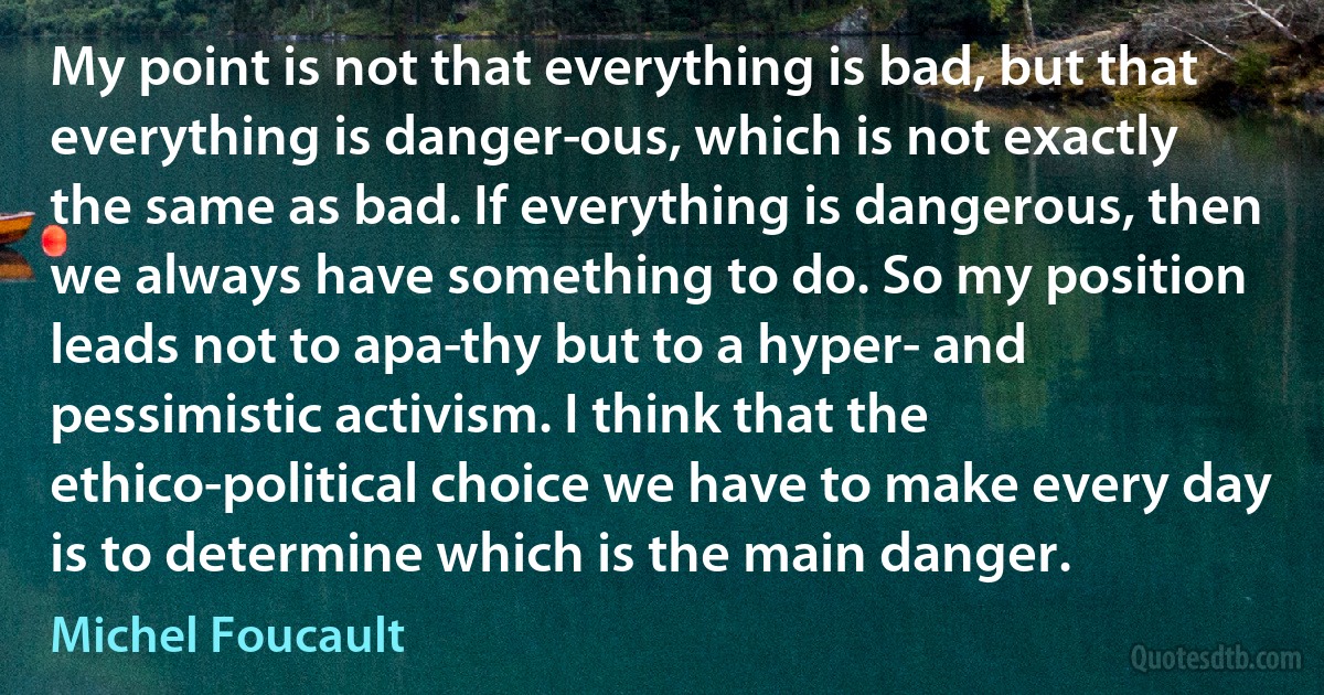 My point is not that everything is bad, but that everything is danger­ous, which is not exactly the same as bad. If everything is dangerous, then we always have something to do. So my position leads not to apa­thy but to a hyper- and pessimistic activism. I think that the ethico-political choice we have to make every day is to determine which is the main danger. (Michel Foucault)