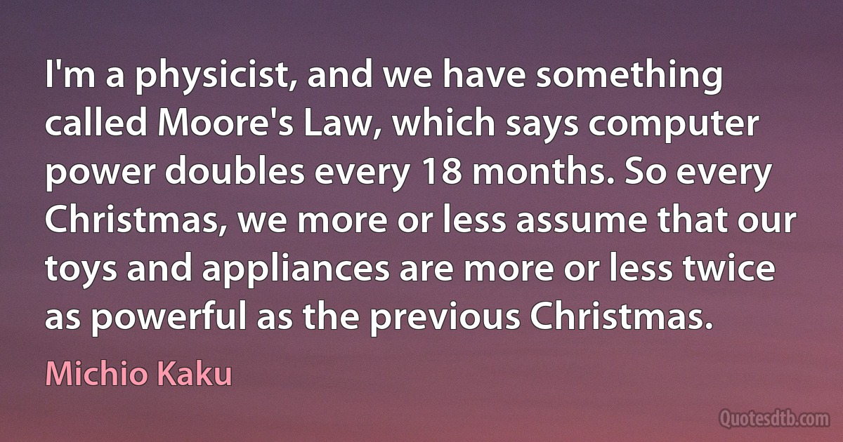 I'm a physicist, and we have something called Moore's Law, which says computer power doubles every 18 months. So every Christmas, we more or less assume that our toys and appliances are more or less twice as powerful as the previous Christmas. (Michio Kaku)