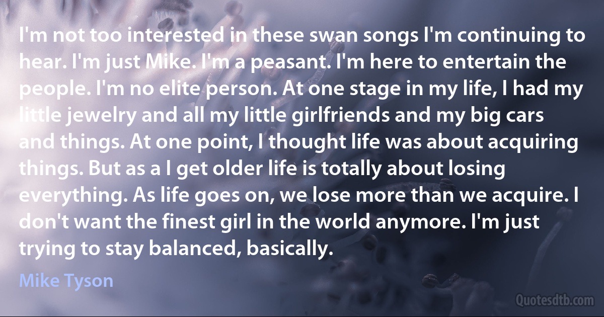 I'm not too interested in these swan songs I'm continuing to hear. I'm just Mike. I'm a peasant. I'm here to entertain the people. I'm no elite person. At one stage in my life, I had my little jewelry and all my little girlfriends and my big cars and things. At one point, I thought life was about acquiring things. But as a I get older life is totally about losing everything. As life goes on, we lose more than we acquire. I don't want the finest girl in the world anymore. I'm just trying to stay balanced, basically. (Mike Tyson)