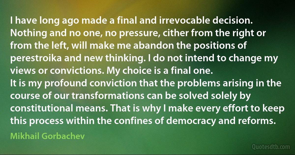 I have long ago made a final and irrevocable decision. Nothing and no one, no pressure, cither from the right or from the left, will make me abandon the positions of perestroika and new thinking. I do not intend to change my views or convictions. My choice is a final one.
It is my profound conviction that the problems arising in the course of our transformations can be solved solely by constitutional means. That is why I make every effort to keep this process within the confines of democracy and reforms. (Mikhail Gorbachev)