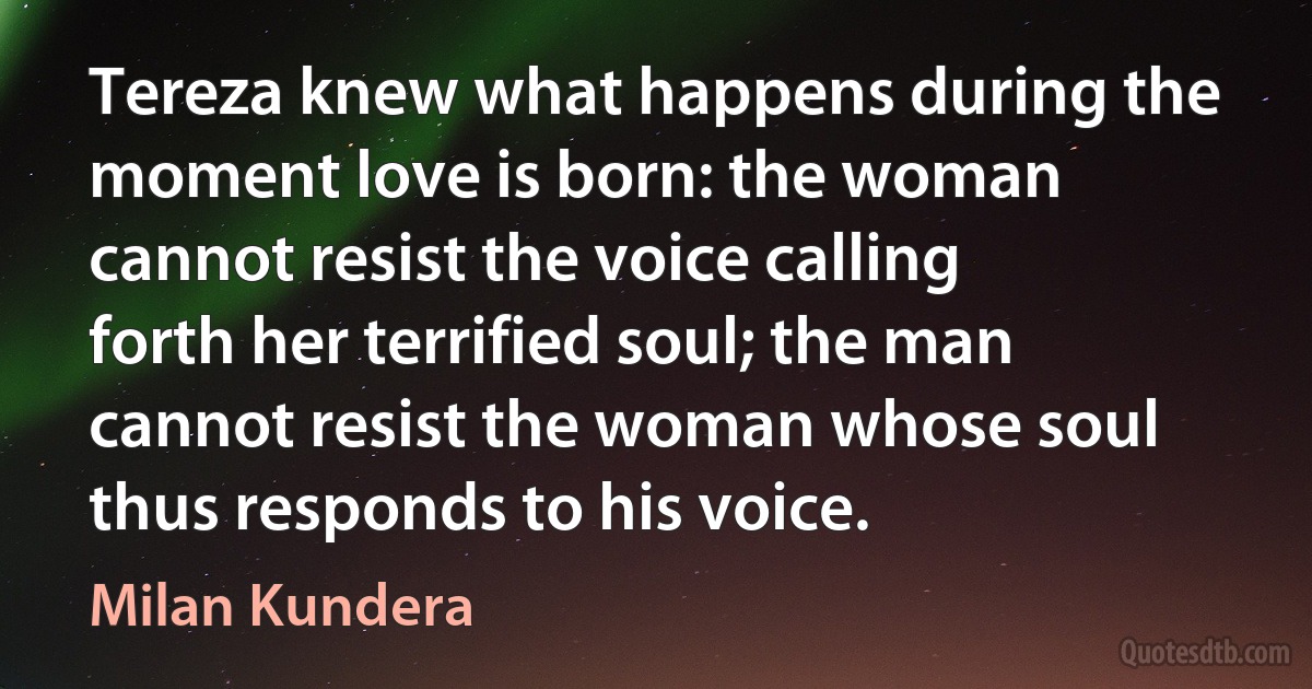 Tereza knew what happens during the moment love is born: the woman cannot resist the voice calling forth her terrified soul; the man cannot resist the woman whose soul thus responds to his voice. (Milan Kundera)