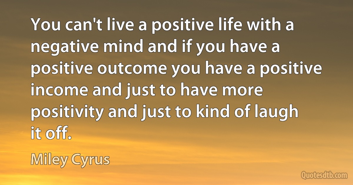 You can't live a positive life with a negative mind and if you have a positive outcome you have a positive income and just to have more positivity and just to kind of laugh it off. (Miley Cyrus)