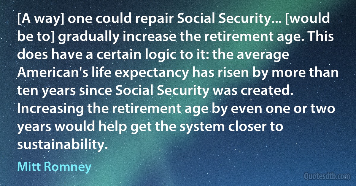 [A way] one could repair Social Security... [would be to] gradually increase the retirement age. This does have a certain logic to it: the average American's life expectancy has risen by more than ten years since Social Security was created. Increasing the retirement age by even one or two years would help get the system closer to sustainability. (Mitt Romney)