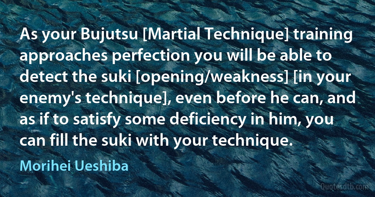 As your Bujutsu [Martial Technique] training approaches perfection you will be able to detect the suki [opening/weakness] [in your enemy's technique], even before he can, and as if to satisfy some deficiency in him, you can fill the suki with your technique. (Morihei Ueshiba)