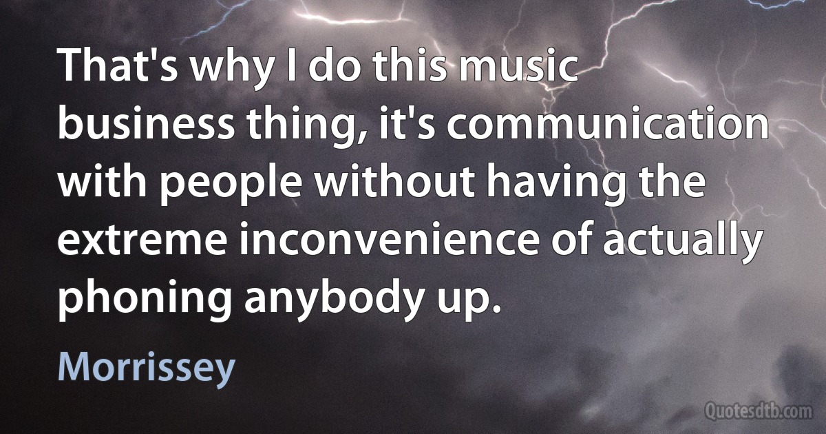 That's why I do this music business thing, it's communication with people without having the extreme inconvenience of actually phoning anybody up. (Morrissey)