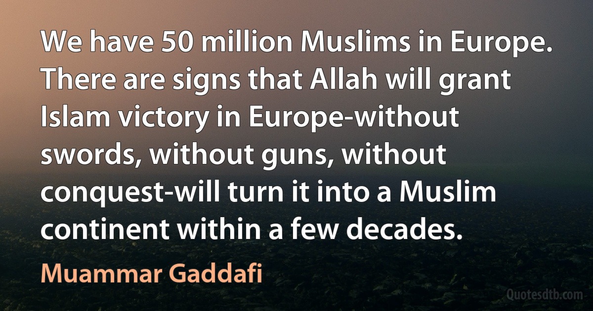 We have 50 million Muslims in Europe. There are signs that Allah will grant Islam victory in Europe-without swords, without guns, without conquest-will turn it into a Muslim continent within a few decades. (Muammar Gaddafi)