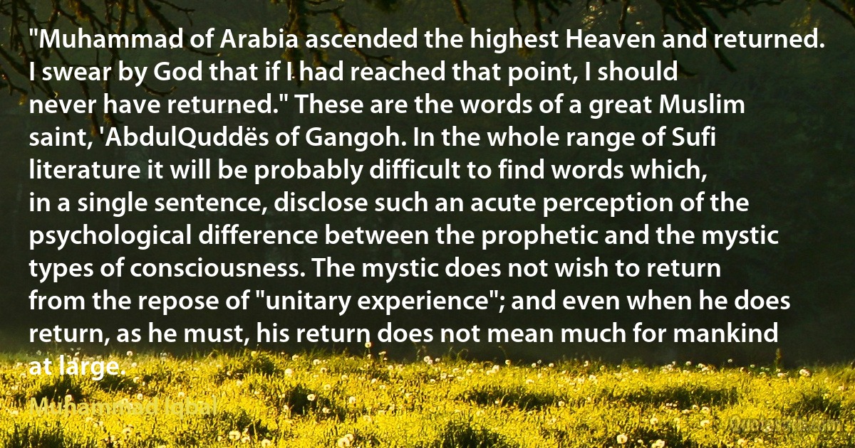 "Muhammad of Arabia ascended the highest Heaven and returned. I swear by God that if I had reached that point, I should never have returned." These are the words of a great Muslim saint, 'AbdulQuddës of Gangoh. In the whole range of Sufi literature it will be probably difficult to find words which, in a single sentence, disclose such an acute perception of the psychological difference between the prophetic and the mystic types of consciousness. The mystic does not wish to return from the repose of "unitary experience"; and even when he does return, as he must, his return does not mean much for mankind at large. (Muhammad Iqbal)