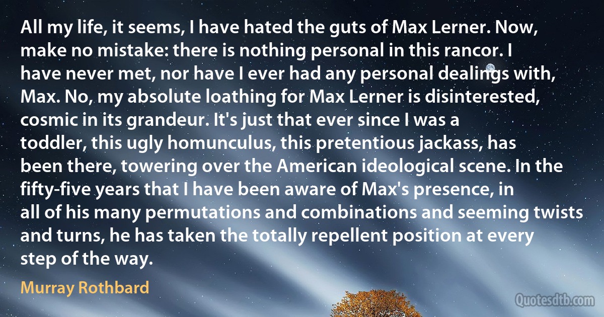 All my life, it seems, I have hated the guts of Max Lerner. Now, make no mistake: there is nothing personal in this rancor. I have never met, nor have I ever had any personal dealings with, Max. No, my absolute loathing for Max Lerner is disinterested, cosmic in its grandeur. It's just that ever since I was a toddler, this ugly homunculus, this pretentious jackass, has been there, towering over the American ideological scene. In the fifty-five years that I have been aware of Max's presence, in all of his many permutations and combinations and seeming twists and turns, he has taken the totally repellent position at every step of the way. (Murray Rothbard)