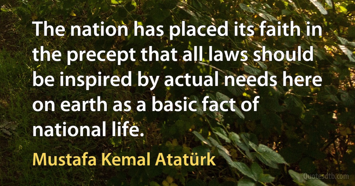 The nation has placed its faith in the precept that all laws should be inspired by actual needs here on earth as a basic fact of national life. (Mustafa Kemal Atatürk)