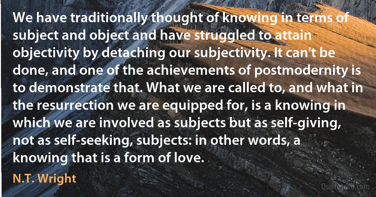 We have traditionally thought of knowing in terms of subject and object and have struggled to attain objectivity by detaching our subjectivity. It can't be done, and one of the achievements of postmodernity is to demonstrate that. What we are called to, and what in the resurrection we are equipped for, is a knowing in which we are involved as subjects but as self-giving, not as self-seeking, subjects: in other words, a knowing that is a form of love. (N.T. Wright)