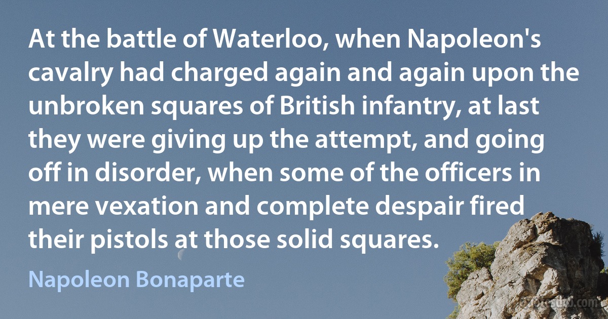 At the battle of Waterloo, when Napoleon's cavalry had charged again and again upon the unbroken squares of British infantry, at last they were giving up the attempt, and going off in disorder, when some of the officers in mere vexation and complete despair fired their pistols at those solid squares. (Napoleon Bonaparte)