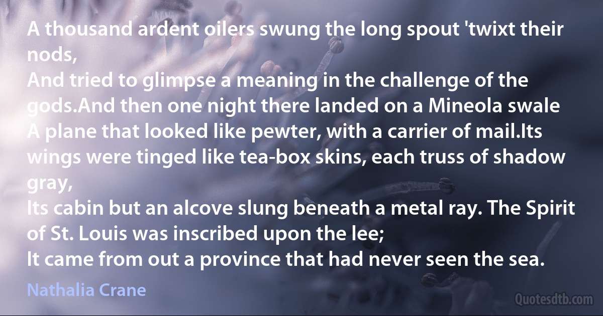 A thousand ardent oilers swung the long spout 'twixt their nods,
And tried to glimpse a meaning in the challenge of the gods.And then one night there landed on a Mineola swale
A plane that looked like pewter, with a carrier of mail.Its wings were tinged like tea-box skins, each truss of shadow gray,
Its cabin but an alcove slung beneath a metal ray. The Spirit of St. Louis was inscribed upon the lee;
It came from out a province that had never seen the sea. (Nathalia Crane)