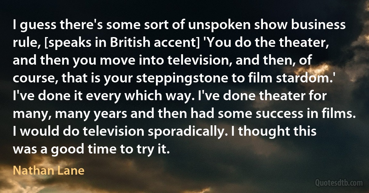 I guess there's some sort of unspoken show business rule, [speaks in British accent] 'You do the theater, and then you move into television, and then, of course, that is your steppingstone to film stardom.' I've done it every which way. I've done theater for many, many years and then had some success in films. I would do television sporadically. I thought this was a good time to try it. (Nathan Lane)