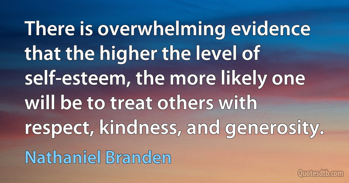 There is overwhelming evidence that the higher the level of self-esteem, the more likely one will be to treat others with respect, kindness, and generosity. (Nathaniel Branden)