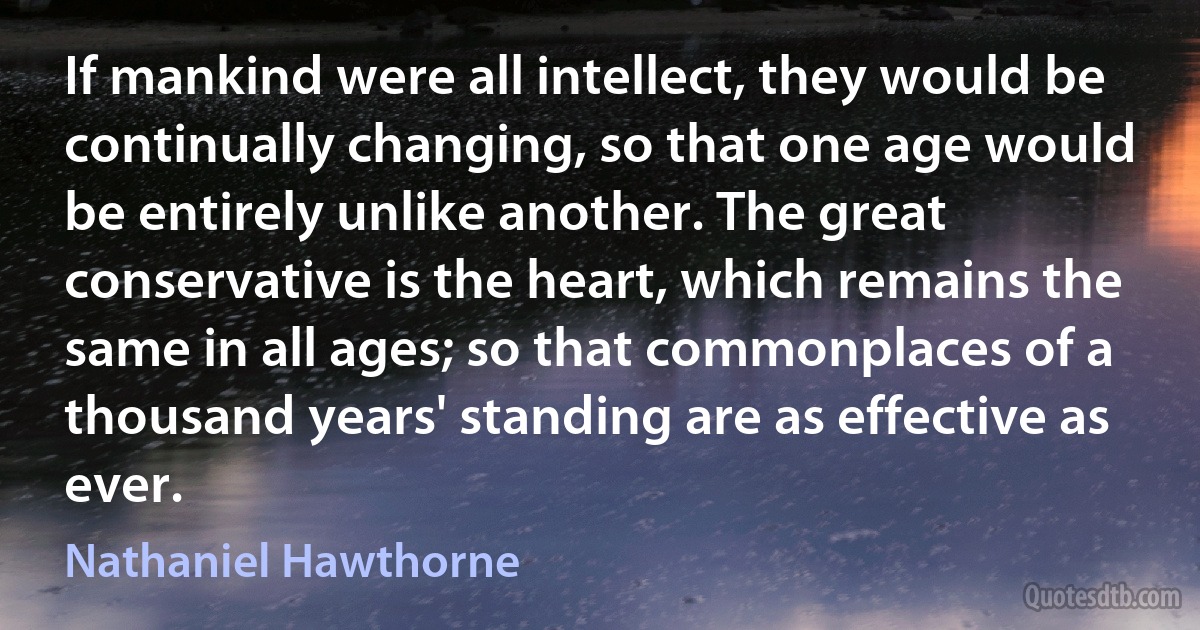 If mankind were all intellect, they would be continually changing, so that one age would be entirely unlike another. The great conservative is the heart, which remains the same in all ages; so that commonplaces of a thousand years' standing are as effective as ever. (Nathaniel Hawthorne)