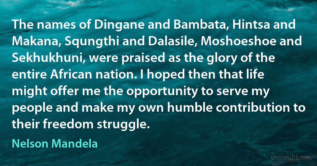 The names of Dingane and Bambata, Hintsa and Makana, Squngthi and Dalasile, Moshoeshoe and Sekhukhuni, were praised as the glory of the entire African nation. I hoped then that life might offer me the opportunity to serve my people and make my own humble contribution to their freedom struggle. (Nelson Mandela)