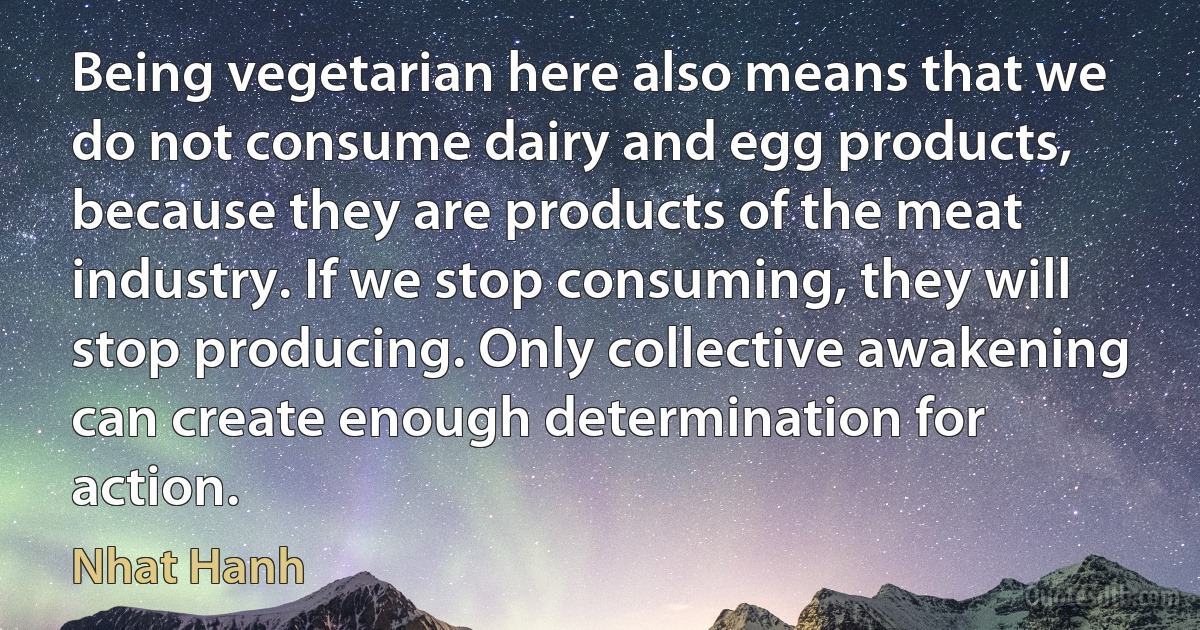 Being vegetarian here also means that we do not consume dairy and egg products, because they are products of the meat industry. If we stop consuming, they will stop producing. Only collective awakening can create enough determination for action. (Nhat Hanh)