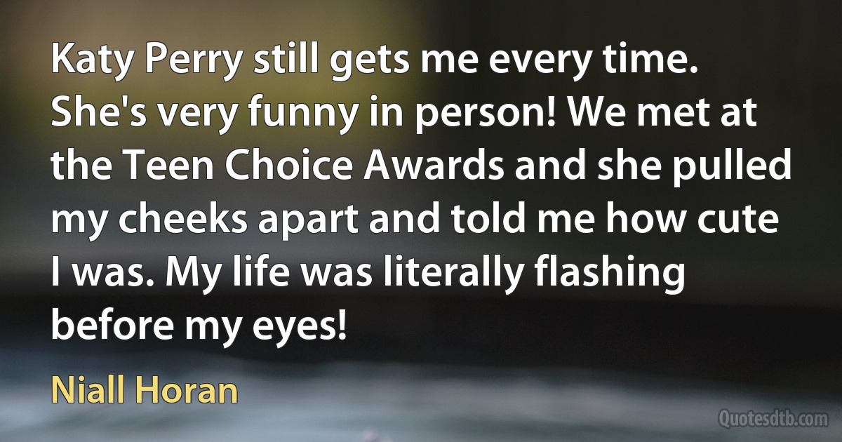 Katy Perry still gets me every time. She's very funny in person! We met at the Teen Choice Awards and she pulled my cheeks apart and told me how cute I was. My life was literally flashing before my eyes! (Niall Horan)