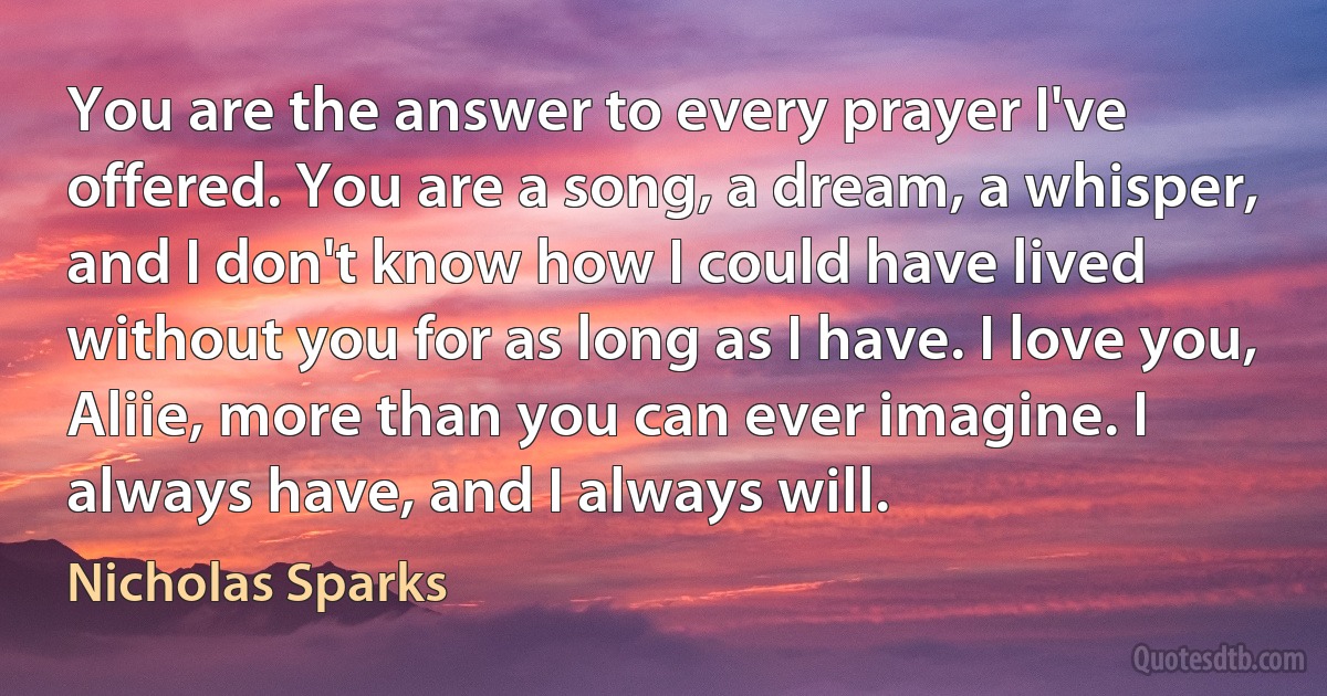 You are the answer to every prayer I've offered. You are a song, a dream, a whisper, and I don't know how I could have lived without you for as long as I have. I love you, Aliie, more than you can ever imagine. I always have, and I always will. (Nicholas Sparks)