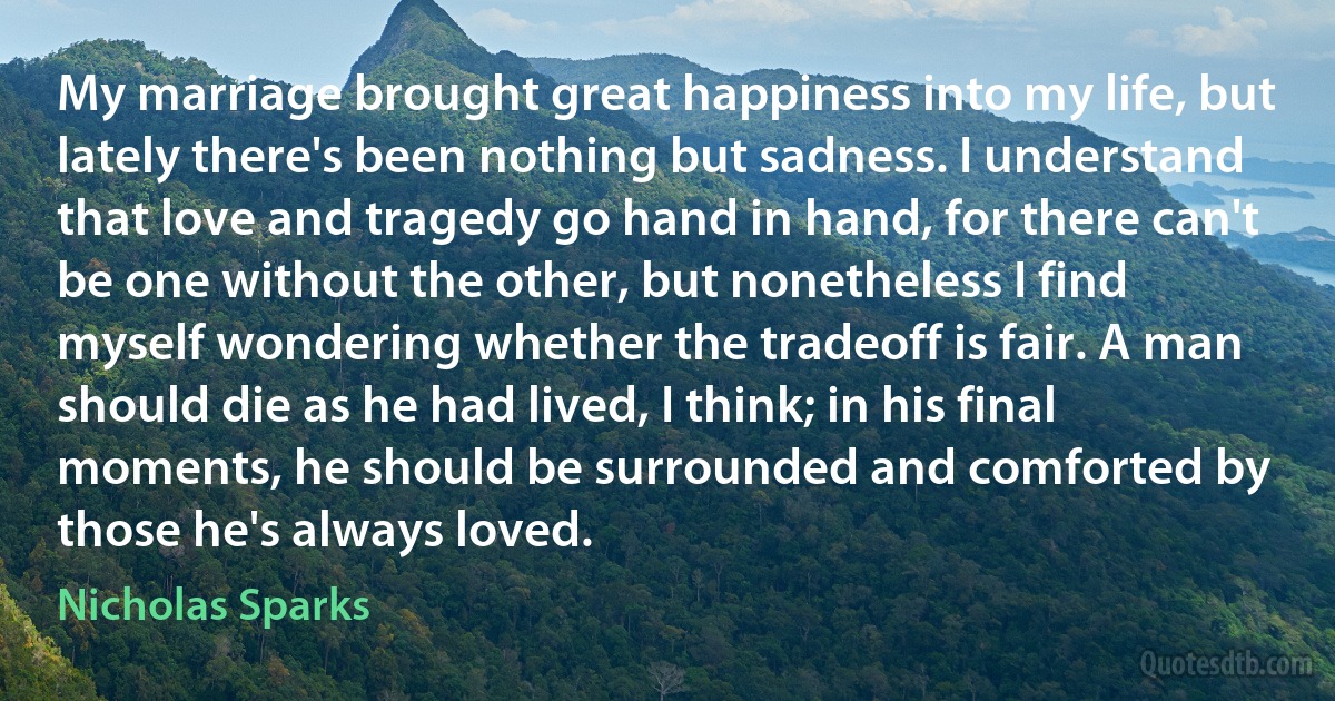 My marriage brought great happiness into my life, but lately there's been nothing but sadness. I understand that love and tragedy go hand in hand, for there can't be one without the other, but nonetheless I find myself wondering whether the tradeoff is fair. A man should die as he had lived, I think; in his final moments, he should be surrounded and comforted by those he's always loved. (Nicholas Sparks)