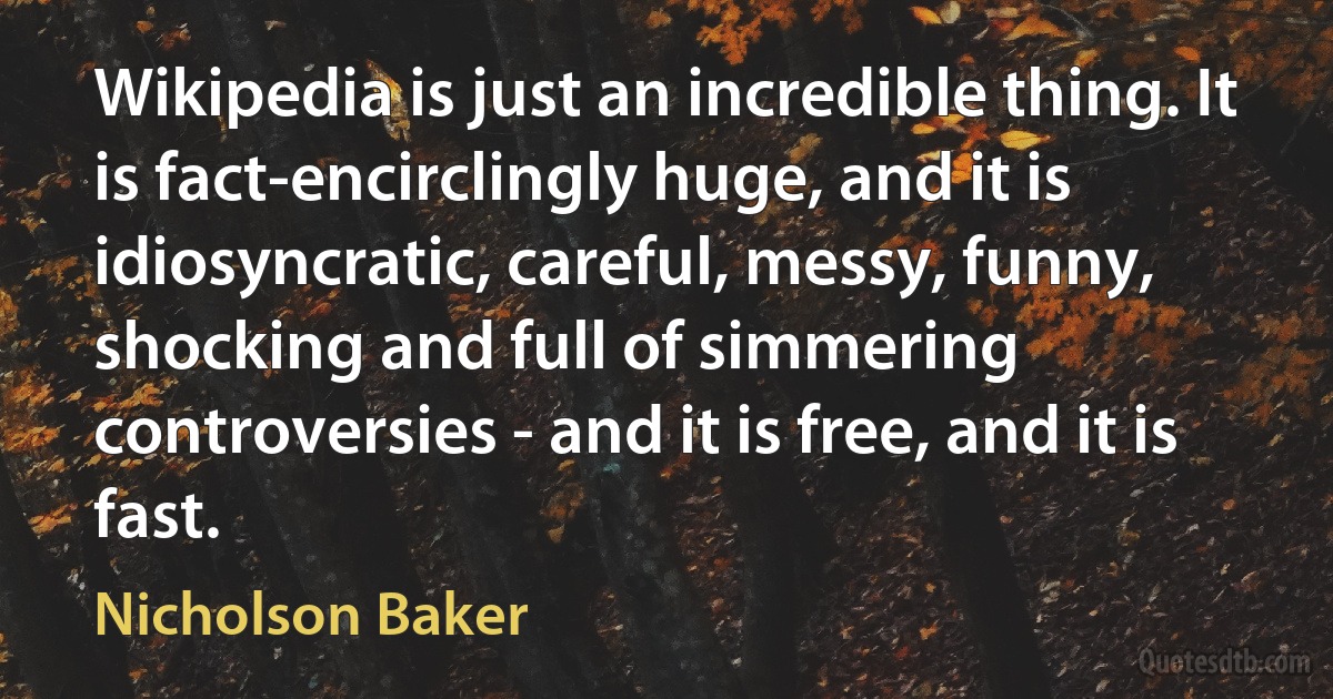 Wikipedia is just an incredible thing. It is fact-encirclingly huge, and it is idiosyncratic, careful, messy, funny, shocking and full of simmering controversies - and it is free, and it is fast. (Nicholson Baker)