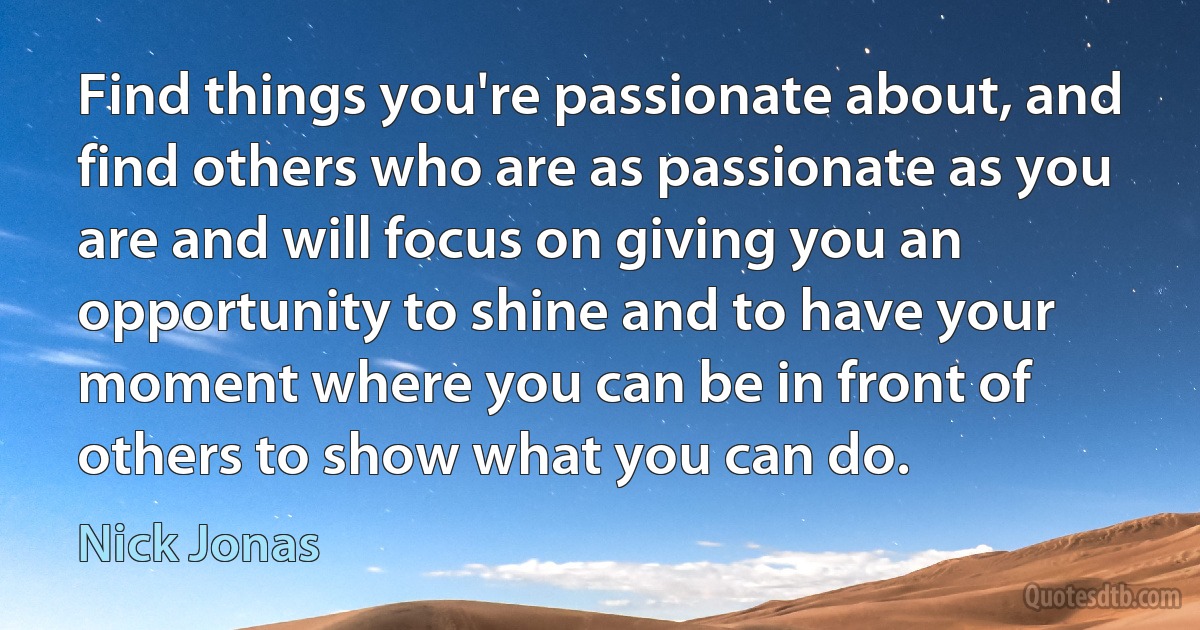 Find things you're passionate about, and find others who are as passionate as you are and will focus on giving you an opportunity to shine and to have your moment where you can be in front of others to show what you can do. (Nick Jonas)