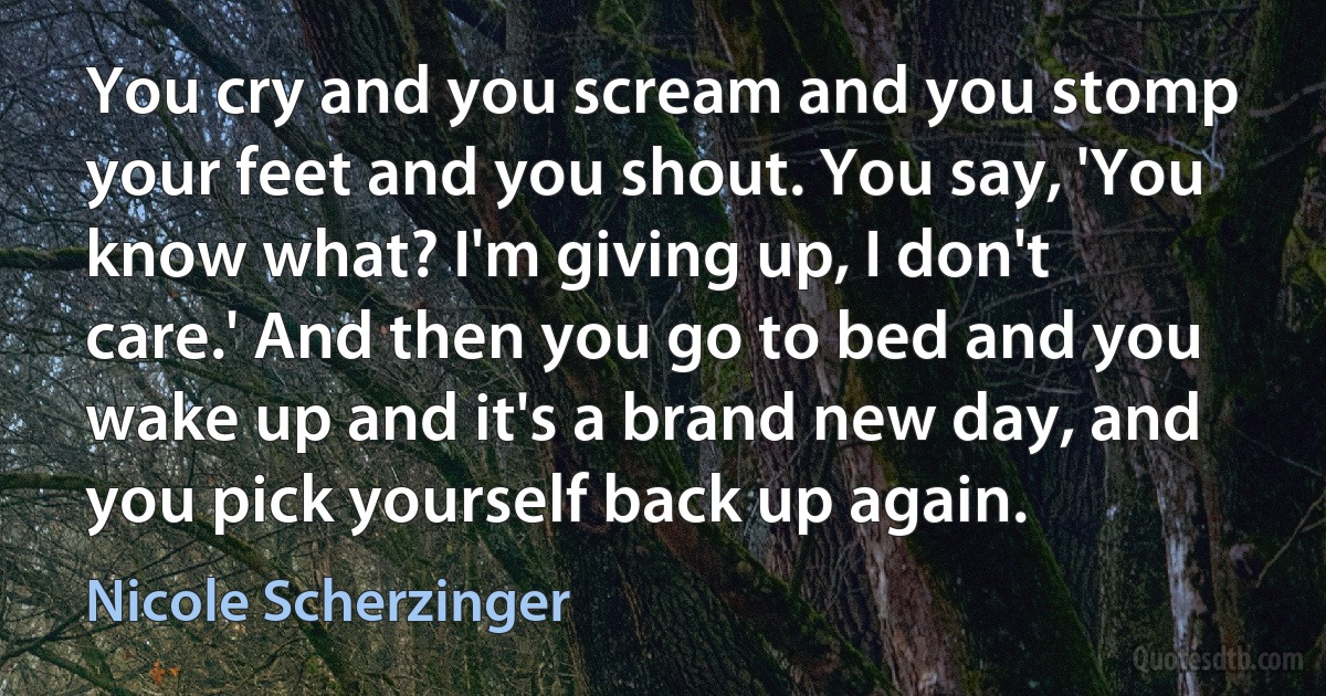 You cry and you scream and you stomp your feet and you shout. You say, 'You know what? I'm giving up, I don't care.' And then you go to bed and you wake up and it's a brand new day, and you pick yourself back up again. (Nicole Scherzinger)