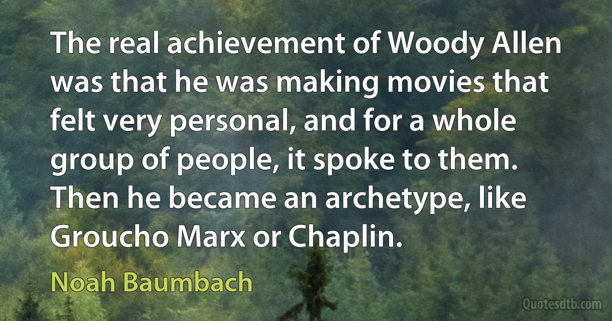 The real achievement of Woody Allen was that he was making movies that felt very personal, and for a whole group of people, it spoke to them. Then he became an archetype, like Groucho Marx or Chaplin. (Noah Baumbach)