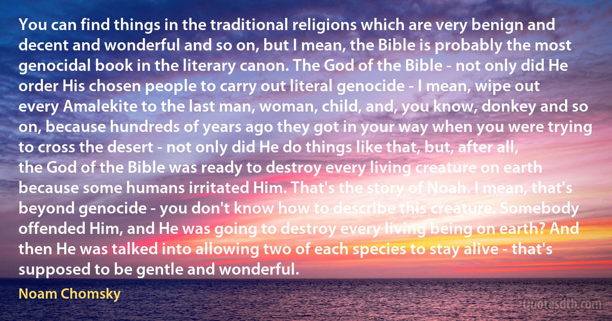 You can find things in the traditional religions which are very benign and decent and wonderful and so on, but I mean, the Bible is probably the most genocidal book in the literary canon. The God of the Bible - not only did He order His chosen people to carry out literal genocide - I mean, wipe out every Amalekite to the last man, woman, child, and, you know, donkey and so on, because hundreds of years ago they got in your way when you were trying to cross the desert - not only did He do things like that, but, after all, the God of the Bible was ready to destroy every living creature on earth because some humans irritated Him. That's the story of Noah. I mean, that's beyond genocide - you don't know how to describe this creature. Somebody offended Him, and He was going to destroy every living being on earth? And then He was talked into allowing two of each species to stay alive - that's supposed to be gentle and wonderful. (Noam Chomsky)