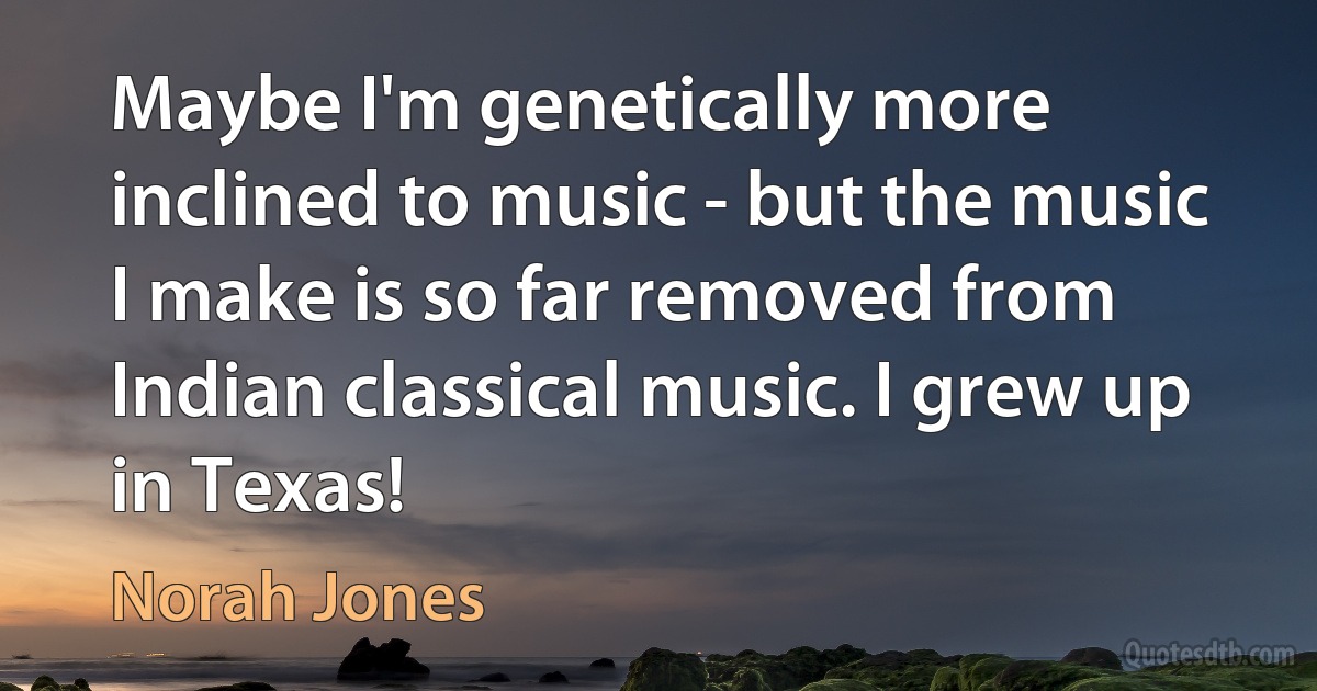 Maybe I'm genetically more inclined to music - but the music I make is so far removed from Indian classical music. I grew up in Texas! (Norah Jones)