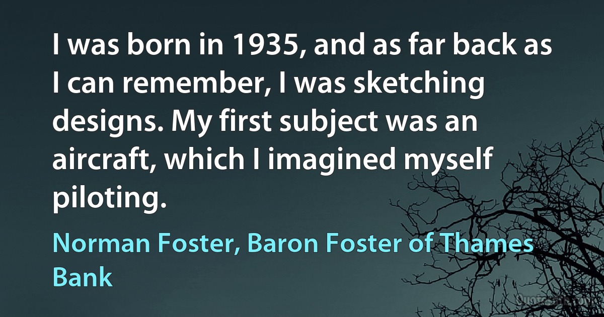 I was born in 1935, and as far back as I can remember, I was sketching designs. My first subject was an aircraft, which I imagined myself piloting. (Norman Foster, Baron Foster of Thames Bank)