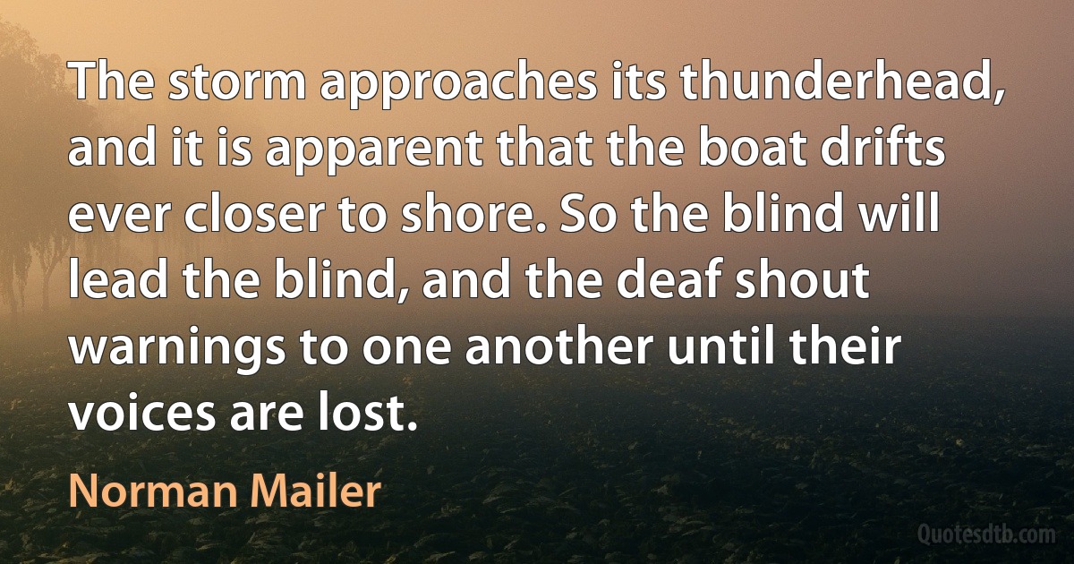 The storm approaches its thunderhead, and it is apparent that the boat drifts ever closer to shore. So the blind will lead the blind, and the deaf shout warnings to one another until their voices are lost. (Norman Mailer)