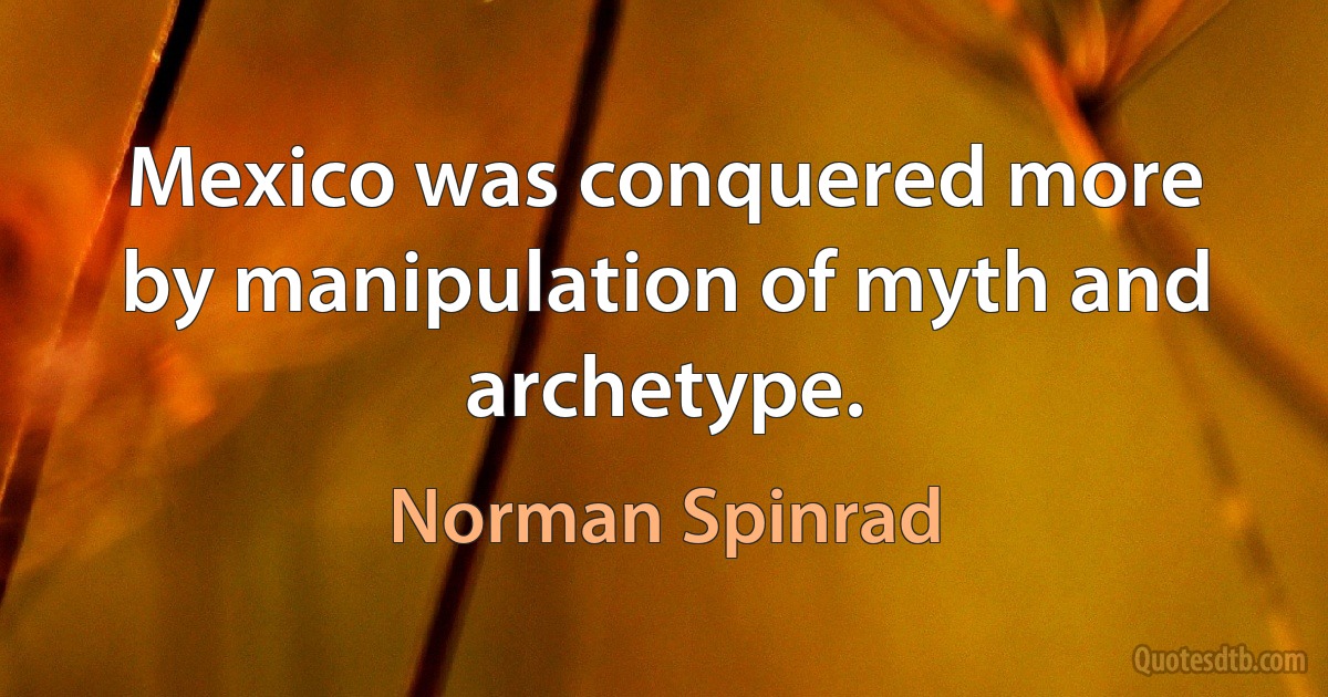 Mexico was conquered more by manipulation of myth and archetype. (Norman Spinrad)