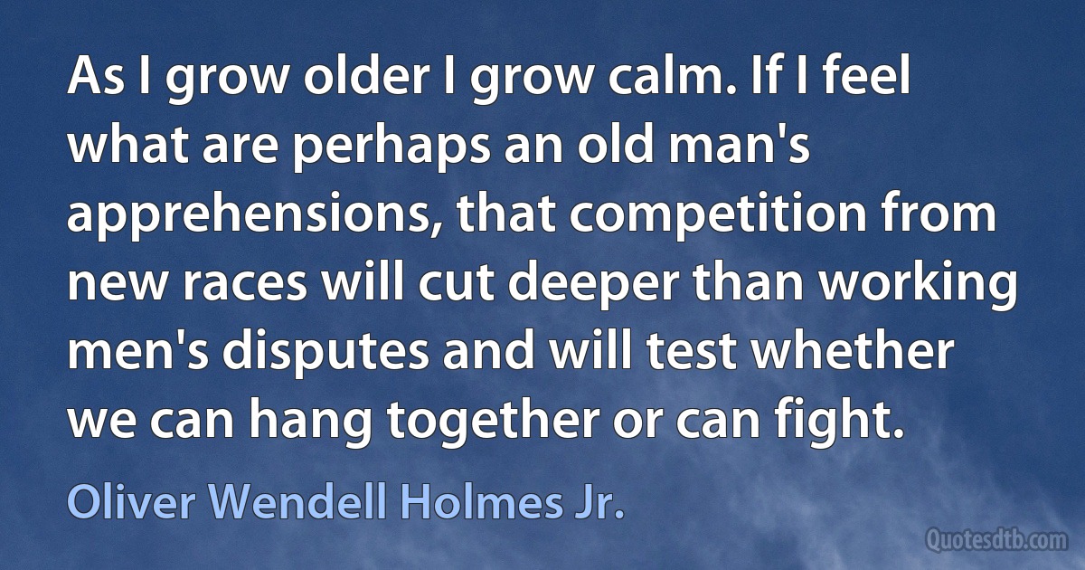 As I grow older I grow calm. If I feel what are perhaps an old man's apprehensions, that competition from new races will cut deeper than working men's disputes and will test whether we can hang together or can fight. (Oliver Wendell Holmes Jr.)