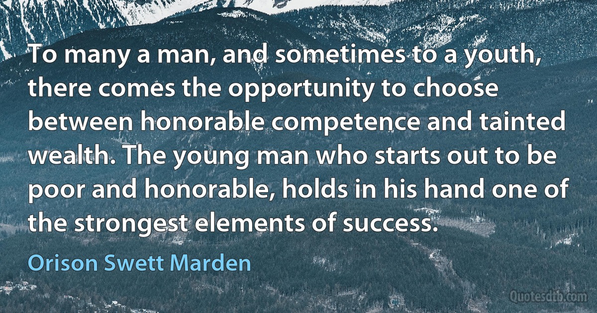 To many a man, and sometimes to a youth, there comes the opportunity to choose between honorable competence and tainted wealth. The young man who starts out to be poor and honorable, holds in his hand one of the strongest elements of success. (Orison Swett Marden)