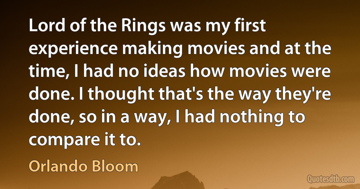 Lord of the Rings was my first experience making movies and at the time, I had no ideas how movies were done. I thought that's the way they're done, so in a way, I had nothing to compare it to. (Orlando Bloom)