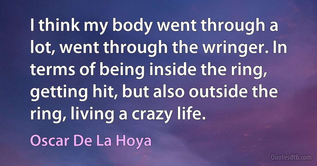 I think my body went through a lot, went through the wringer. In terms of being inside the ring, getting hit, but also outside the ring, living a crazy life. (Oscar De La Hoya)