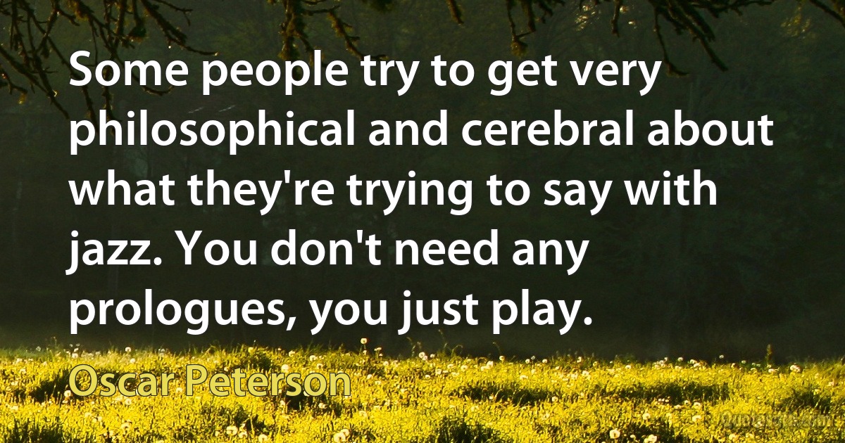 Some people try to get very philosophical and cerebral about what they're trying to say with jazz. You don't need any prologues, you just play. (Oscar Peterson)