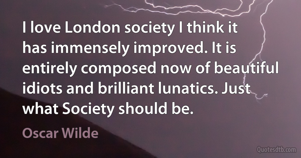 I love London society I think it has immensely improved. It is entirely composed now of beautiful idiots and brilliant lunatics. Just what Society should be. (Oscar Wilde)