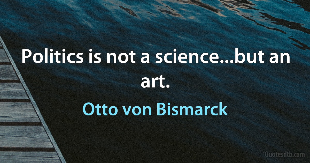 Politics is not a science...but an art. (Otto von Bismarck)