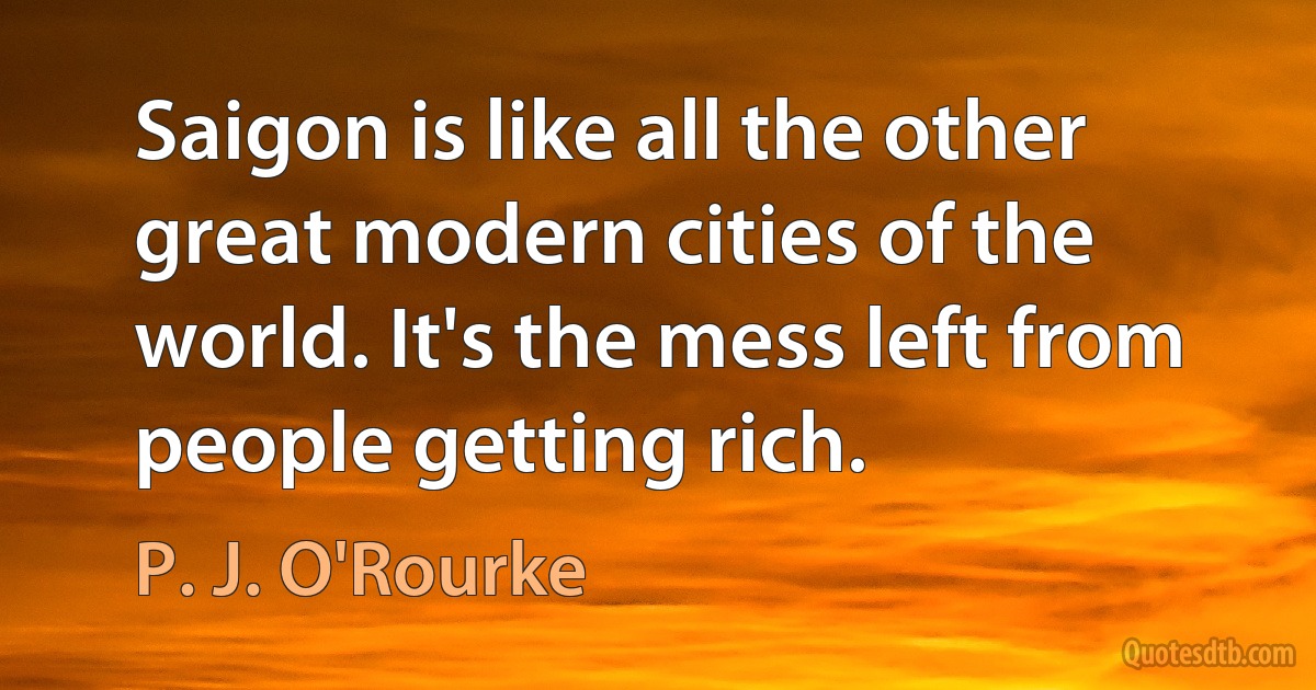 Saigon is like all the other great modern cities of the world. It's the mess left from people getting rich. (P. J. O'Rourke)