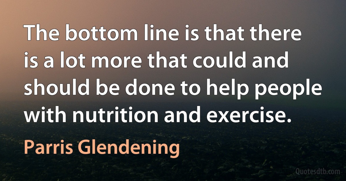 The bottom line is that there is a lot more that could and should be done to help people with nutrition and exercise. (Parris Glendening)