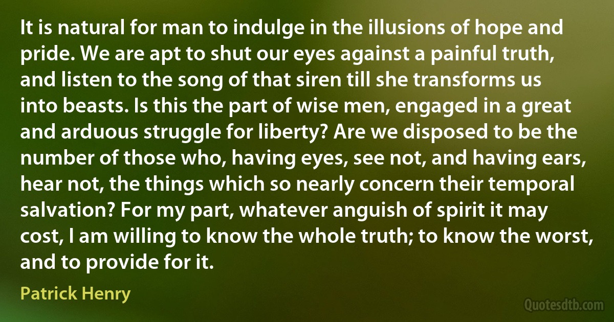 It is natural for man to indulge in the illusions of hope and pride. We are apt to shut our eyes against a painful truth, and listen to the song of that siren till she transforms us into beasts. Is this the part of wise men, engaged in a great and arduous struggle for liberty? Are we disposed to be the number of those who, having eyes, see not, and having ears, hear not, the things which so nearly concern their temporal salvation? For my part, whatever anguish of spirit it may cost, I am willing to know the whole truth; to know the worst, and to provide for it. (Patrick Henry)