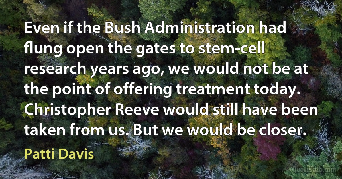 Even if the Bush Administration had flung open the gates to stem-cell research years ago, we would not be at the point of offering treatment today. Christopher Reeve would still have been taken from us. But we would be closer. (Patti Davis)