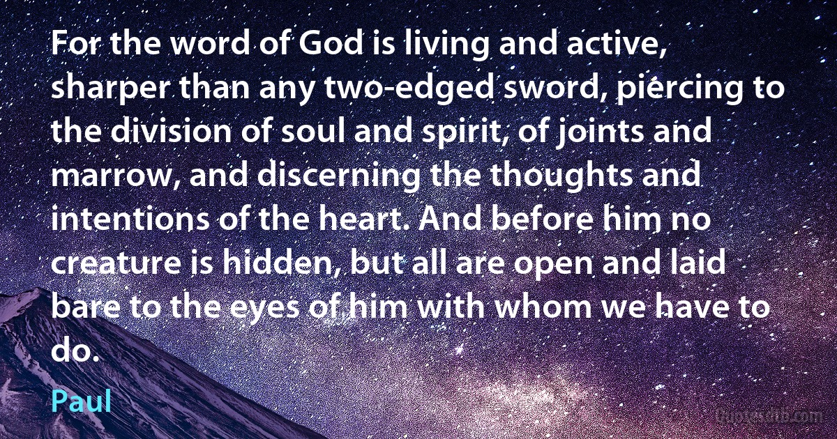 For the word of God is living and active, sharper than any two-edged sword, piercing to the division of soul and spirit, of joints and marrow, and discerning the thoughts and intentions of the heart. And before him no creature is hidden, but all are open and laid bare to the eyes of him with whom we have to do. (Paul)